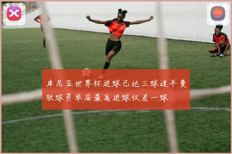 库尼亚世界杯进球已达三球追平曼联球员单届最高进球仅差一球