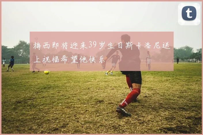 梅西即将迎来39岁生日斯卡洛尼送上祝福希望他快乐