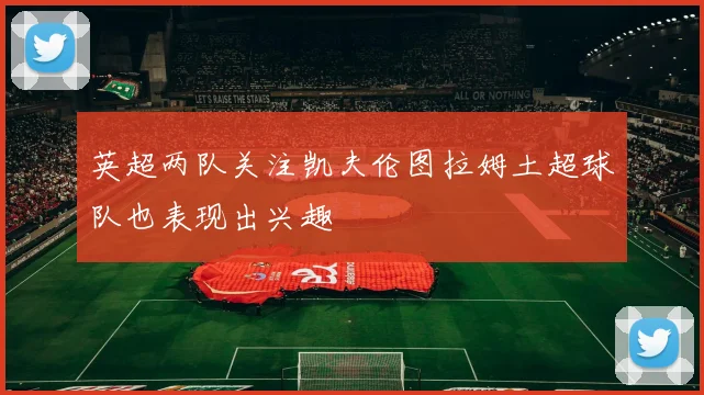 英超两队关注凯夫伦图拉姆土超球队也表现出兴趣
