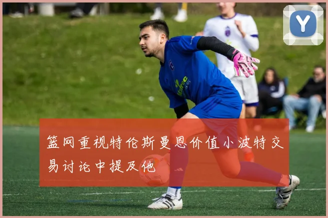 篮网重视特伦斯曼恩价值小波特交易讨论中提及他