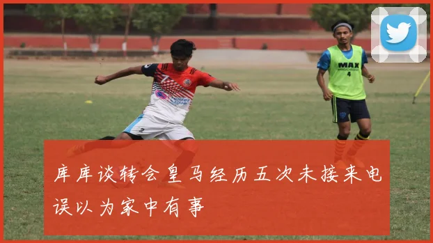 库库谈转会皇马经历五次未接来电误以为家中有事